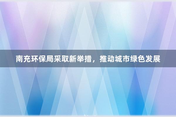 南充环保局采取新举措，推动城市绿色发展