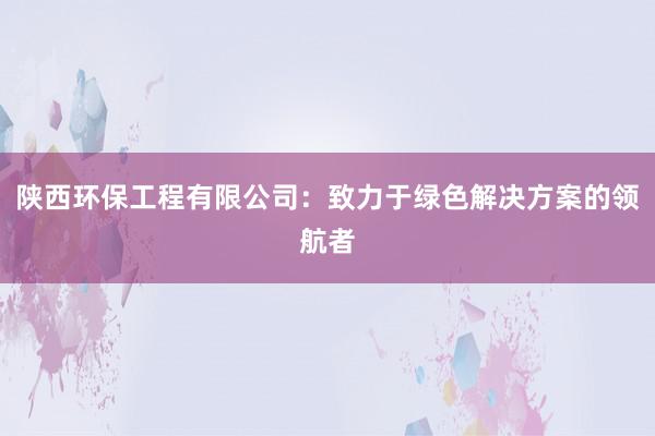 陕西环保工程有限公司：致力于绿色解决方案的领航者